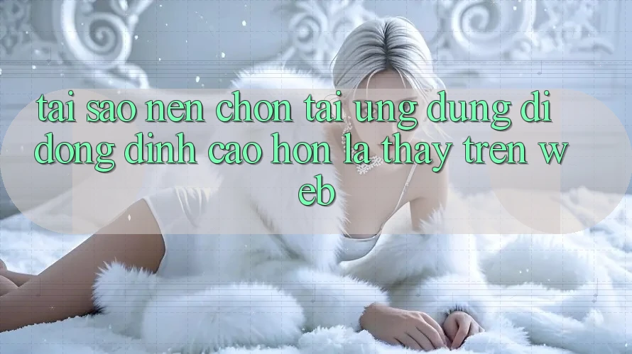Tại Sao Nên Chọn Tải Ứng Dụng Di Động Đỉnh cao hơn Là Thấy Trên Web?