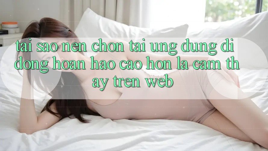 Tại Sao Nên Chọn Tải Ứng Dụng Di Động Hoàn hảo cao hơn Là Cảm thấy Trên Web?