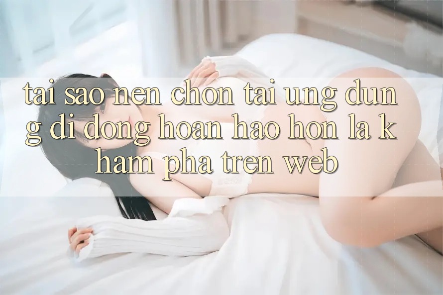 Tại Sao Nên Chọn Tải Ứng Dụng Di Động Hoàn hảo hơn Là Khám phá Trên Web?