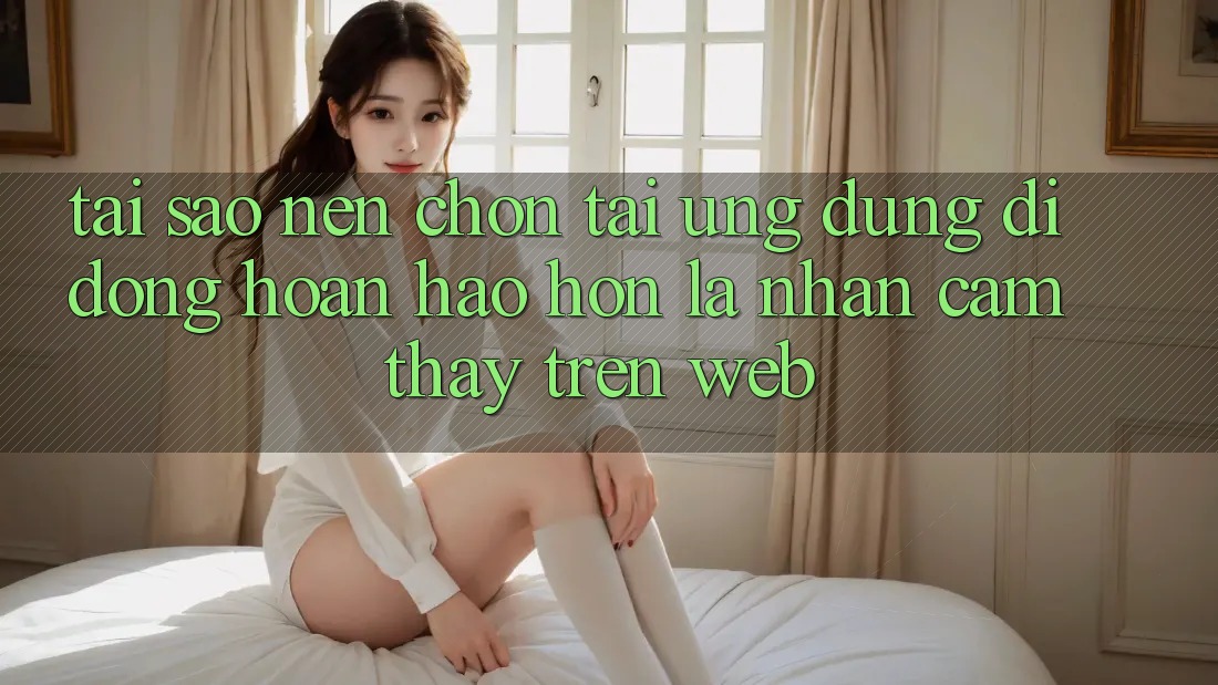 Tại Sao Nên Chọn Tải Ứng Dụng Di Động Hoàn hảo hơn Là Nhận cảm thấy Trên Web? Tại Sao Nên Chọn Tải Ứng Dụng Di Động Hoàn hảo hơn Là Nhận cảm thấy Trên Web?