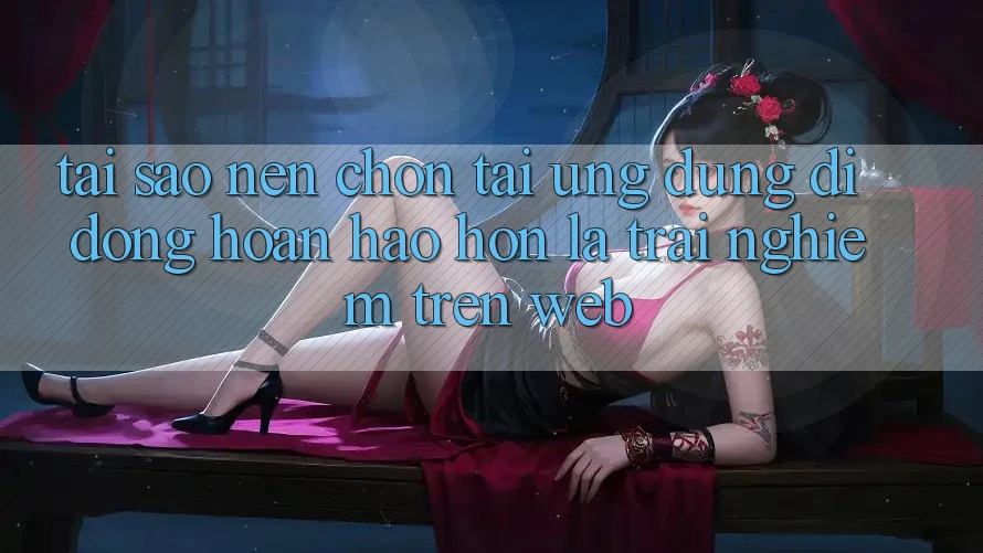 Tại Sao Nên Chọn Tải Ứng Dụng Di Động Hoàn hảo hơn Là Trải Nghiệm Trên Web?