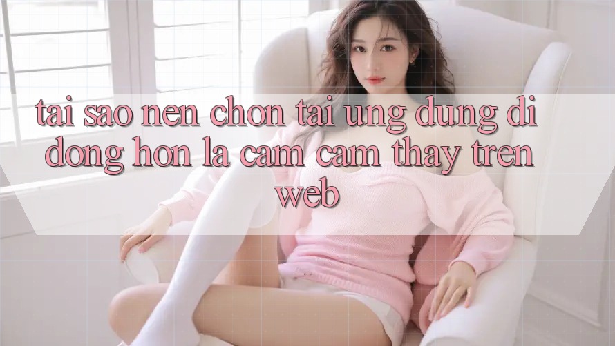 Tại Sao Nên Chọn Tải Ứng Dụng Di Động Hơn Là Cảm cảm thấy Trên Web?