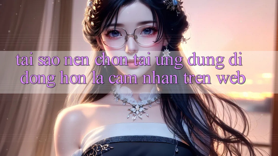 Tại Sao Nên Chọn Tải Ứng Dụng Di Động Hơn Là Cảm nhận Trên Web?