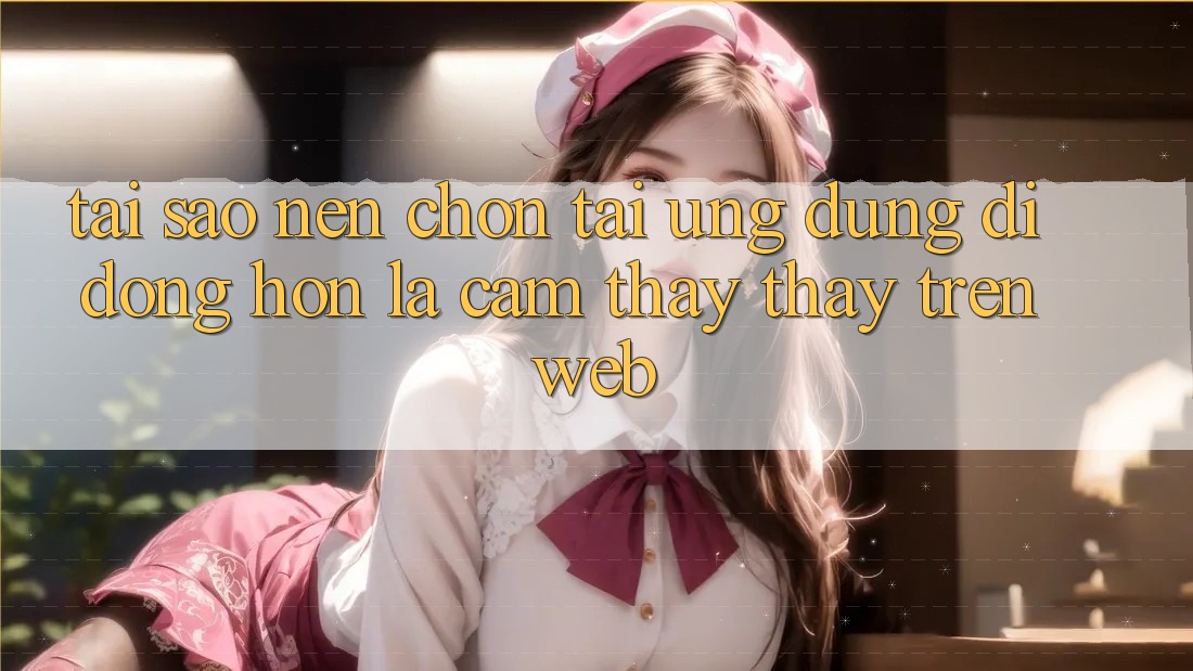 Tại Sao Nên Chọn Tải Ứng Dụng Di Động Hơn Là Cảm thấy thấy Trên Web?