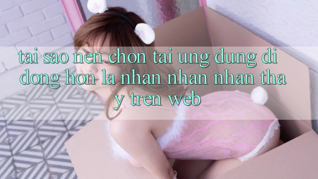 Tại Sao Nên Chọn Tải Ứng dụng Di Động Hơn Là Nhận nhận nhận thấy Trên Web? Tại Sao Nên Chọn Tải Ứng dụng Di Động Hơn Là Nhận nhận nhận thấy Trên Web?