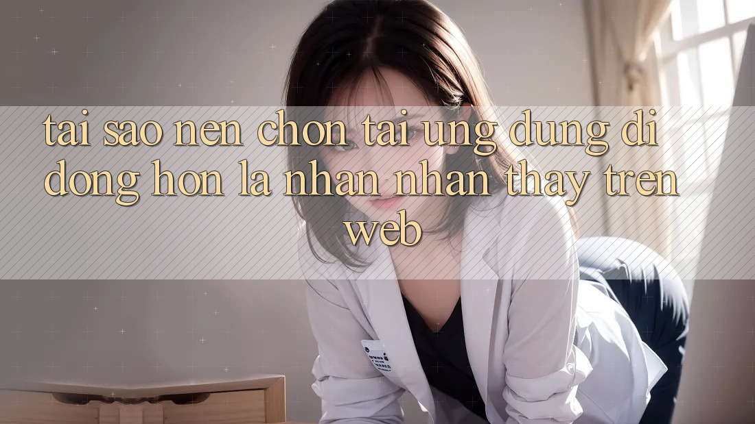 Tại Sao Nên Chọn Tải Ứng Dụng Di Động Hơn Là Nhận nhận thấy Trên Web? Tại Sao Nên Chọn Tải Ứng Dụng Di Động Hơn Là Nhận nhận thấy Trên Web?