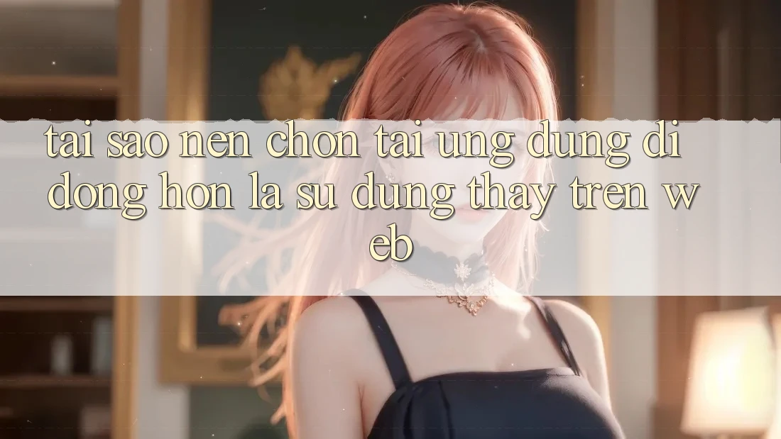Tại Sao Nên Chọn Tải Ứng Dụng Di Động Hơn Là Sử dụng thấy Trên Web?