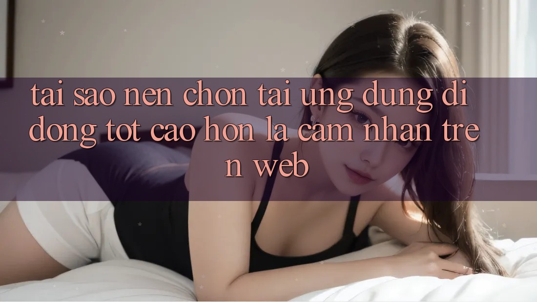 Tại Sao Nên Chọn Tải Ứng Dụng Di Động Tốt cao hơn Là Cảm nhận Trên Web?