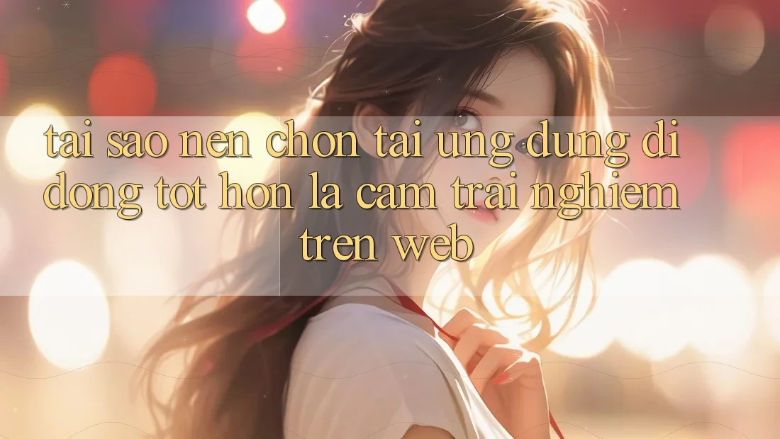 Tại Sao Nên Chọn Tải Ứng Dụng Di Động Tốt hơn Là Cảm trải nghiệm Trên Web?