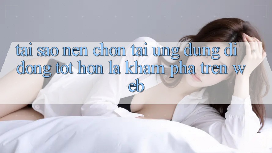 Tại Sao Nên Chọn Tải Ứng Dụng Di Động Tốt hơn Là Khám phá Trên Web?