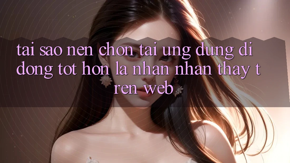 Tại Sao Nên Chọn Tải Ứng Dụng Di Động Tốt hơn Là Nhận nhận thấy Trên Web? Tại Sao Nên Chọn Tải Ứng Dụng Di Động Tốt hơn Là Nhận nhận thấy Trên Web?