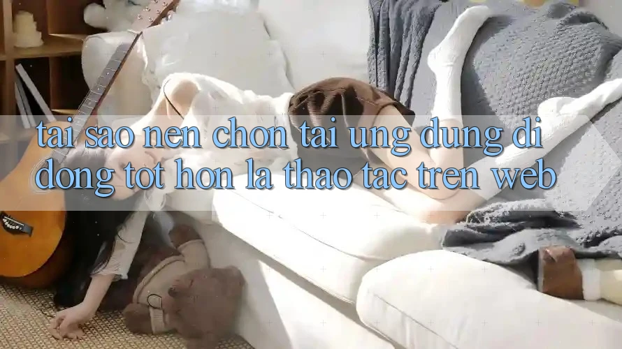Tại Sao Nên Chọn Tải Ứng Dụng Di Động Tốt hơn Là Thao tác Trên Web?