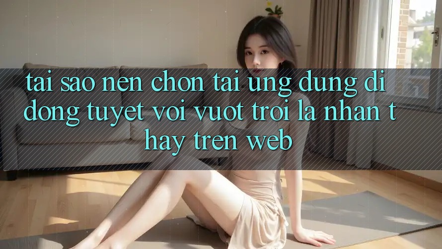 Tại Sao Nên Chọn Tải Ứng Dụng Di Động Tuyệt vời vượt trội Là Nhận thấy Trên Web?