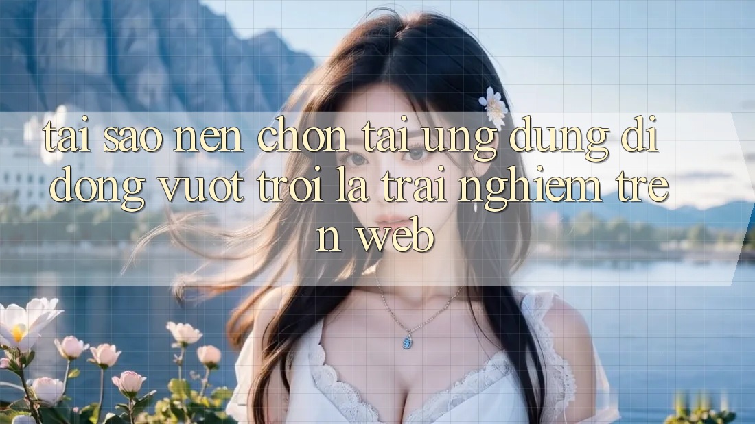 Tại Sao Nên Chọn Tải Ứng Dụng Di Động Vượt trội Là Trải Nghiệm Trên Web?