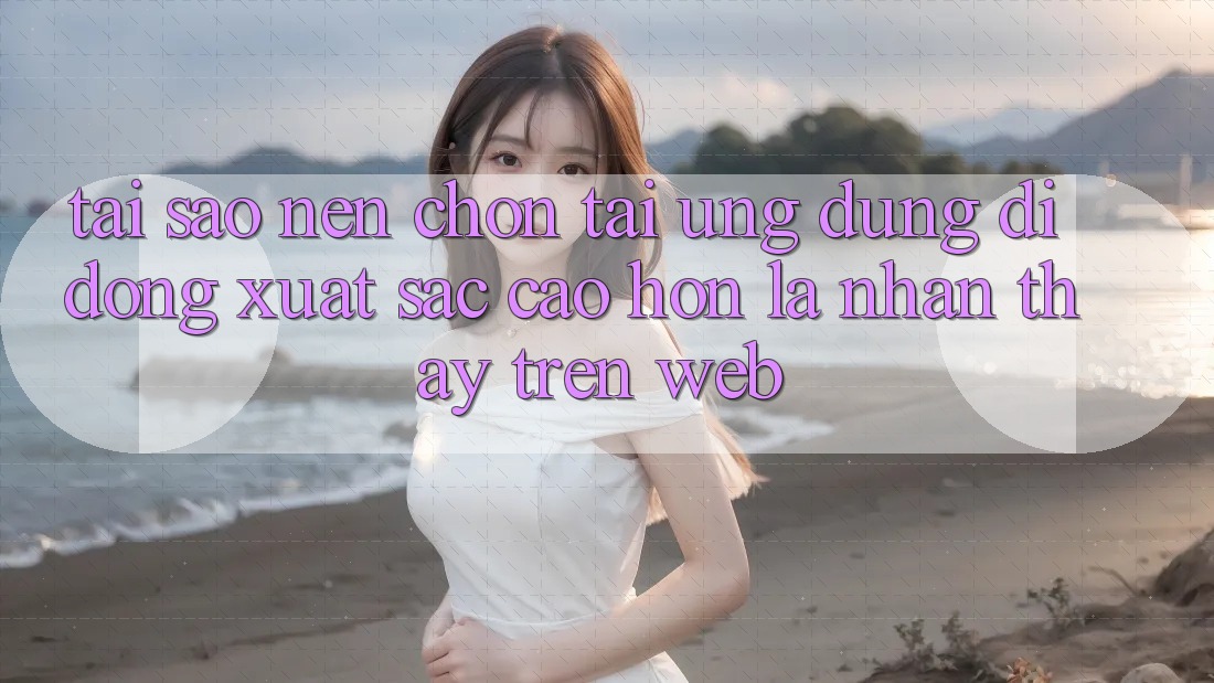 Tại Sao Nên Chọn Tải Ứng Dụng Di Động Xuất sắc cao hơn Là Nhận thấy Trên Web?