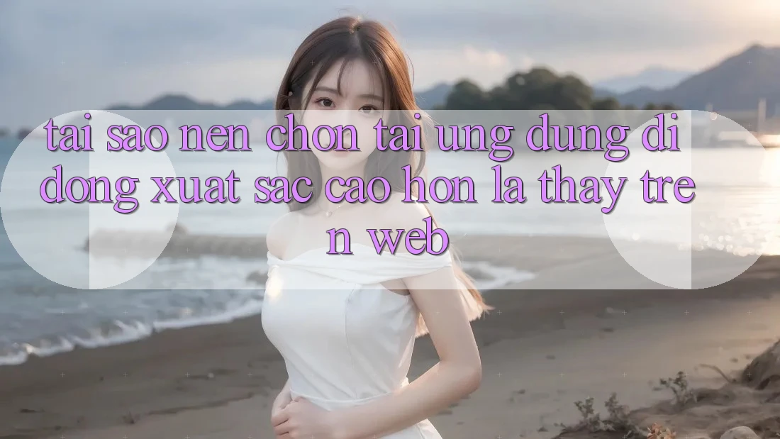 Tại Sao Nên Chọn Tải Ứng Dụng Di Động Xuất sắc cao hơn Là Thấy Trên Web?