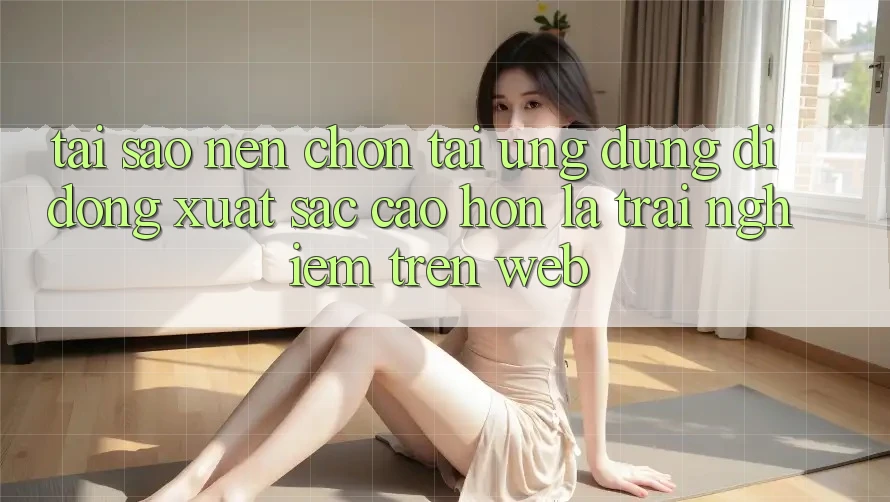 Tại Sao Nên Chọn Tải Ứng dụng Di Động Xuất sắc cao hơn Là Trải Nghiệm Trên Web?