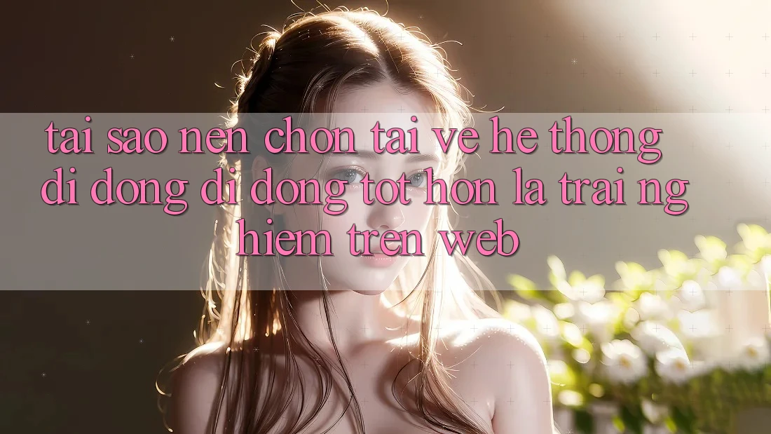 Tại Sao Nên Chọn Tải về Hệ thống di động Di Động Tốt hơn Là Trải Nghiệm Trên Web?