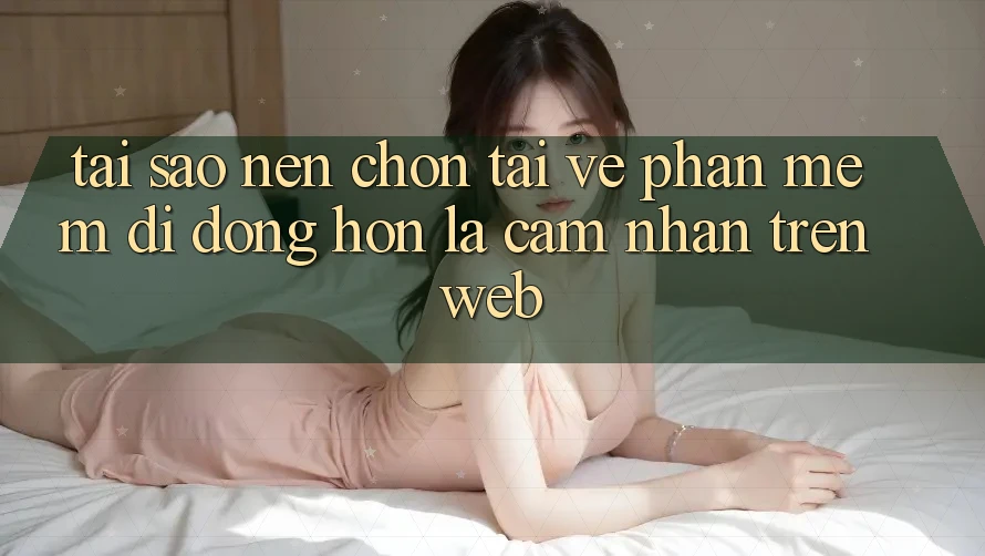 Tại Sao Nên Chọn Tải về Phần mềm Di Động Hơn Là Cảm nhận Trên Web?