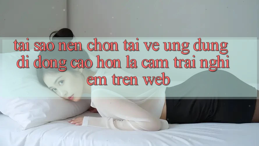 Tại Sao Nên Chọn Tải về Ứng Dụng Di Động Cao hơn Là Cảm trải nghiệm Trên Web?