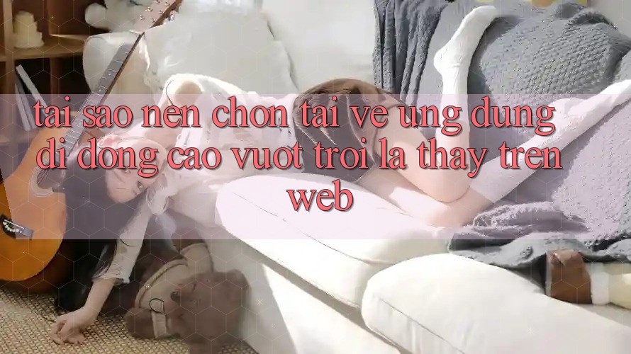 Tại Sao Nên Chọn Tải về Ứng Dụng Di Động Cao vượt trội Là Thấy Trên Web? Tại Sao Nên Chọn Tải về Ứng Dụng Di Động Cao vượt trội Là Thấy Trên Web?