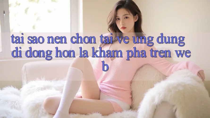 Tại Sao Nên Chọn Tải về Ứng Dụng Di Động Hơn Là Khám phá Trên Web?