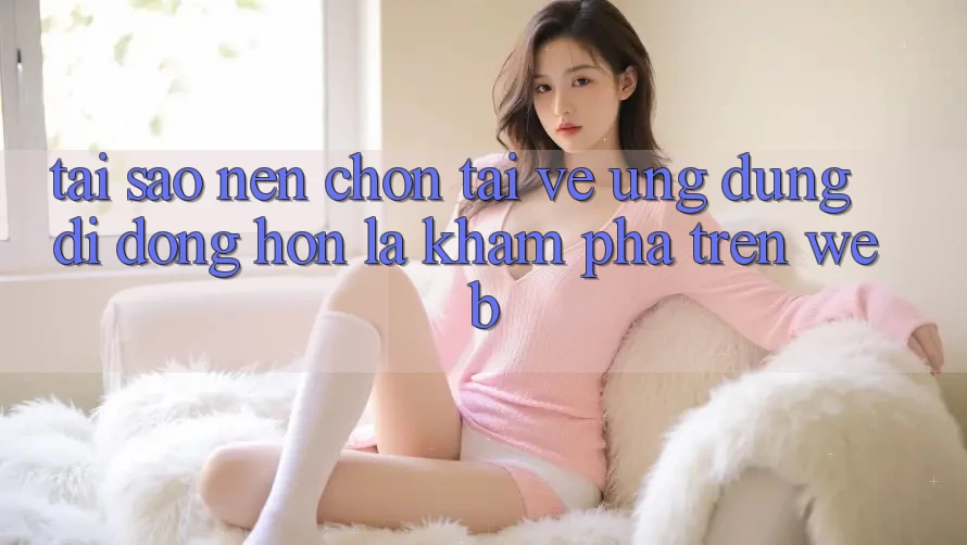 Tại Sao Nên Chọn Tải về Ứng Dụng Di Động Hơn Là Khám phá Trên Web?