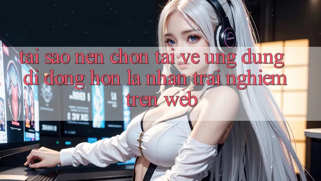 Tại Sao Nên Chọn Tải về Ứng Dụng Di Động Hơn Là Nhận trải nghiệm Trên Web?