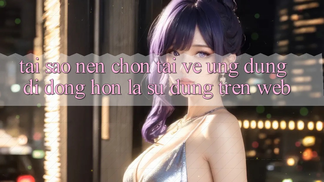 Tại Sao Nên Chọn Tải về Ứng Dụng Di Động Hơn Là Sử dụng Trên Web?