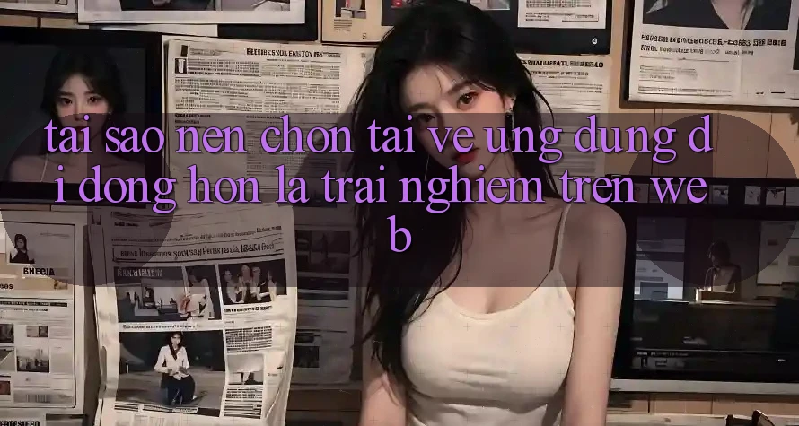Tại Sao Nên Chọn Tải về Ứng Dụng Di Động Hơn Là Trải Nghiệm Trên Web?