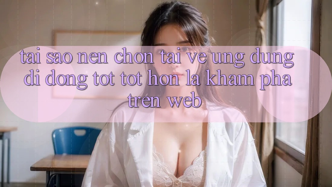 Tại Sao Nên Chọn Tải về Ứng Dụng Di Động Tốt tốt hơn Là Khám phá Trên Web?