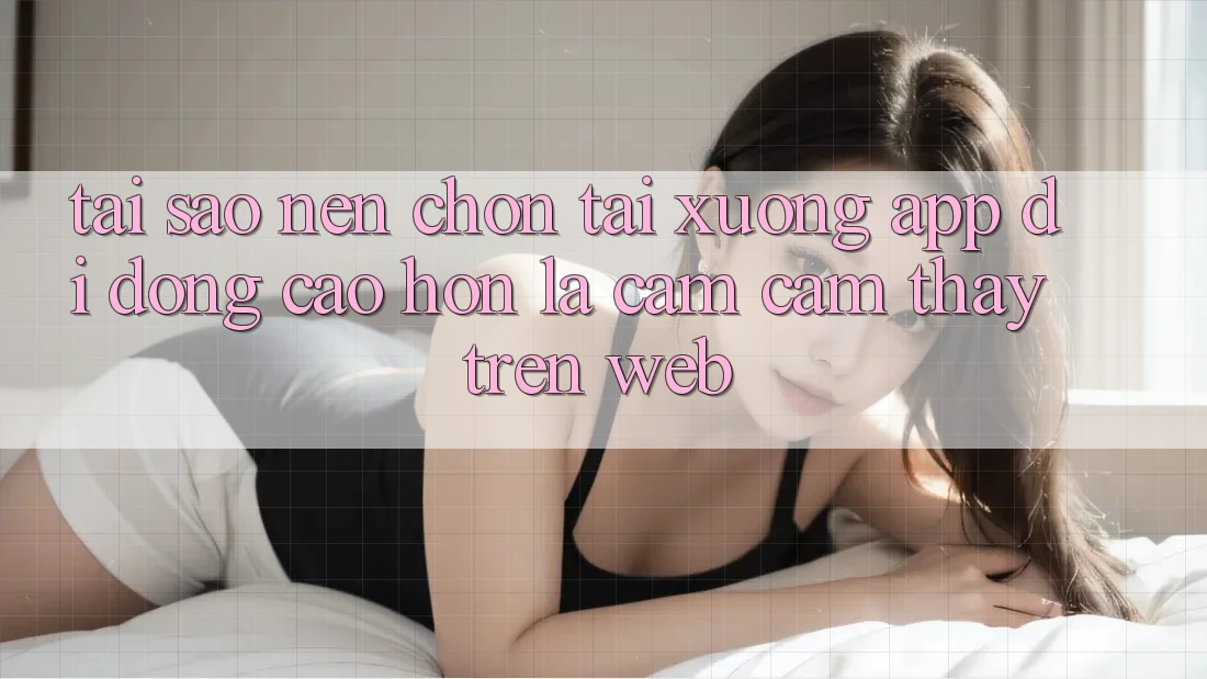 Tại Sao Nên Chọn Tải xuống App Di Động Cao hơn Là Cảm cảm thấy Trên Web? Tại Sao Nên Chọn Tải xuống App Di Động Cao hơn Là Cảm cảm thấy Trên Web?