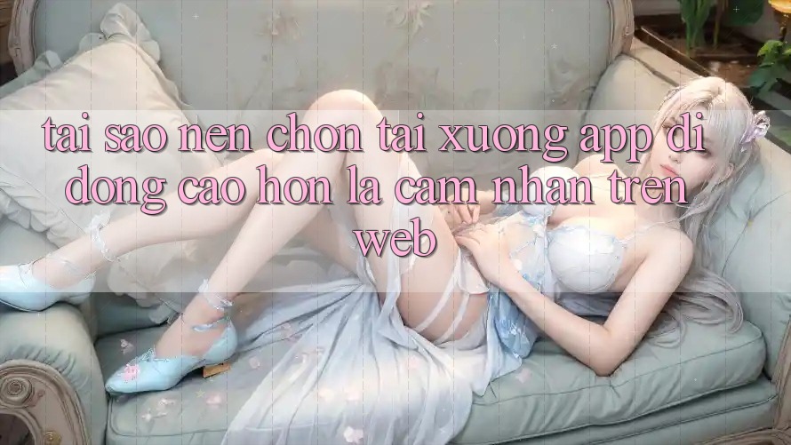 Tại Sao Nên Chọn Tải xuống App Di Động Cao hơn Là Cảm nhận Trên Web?