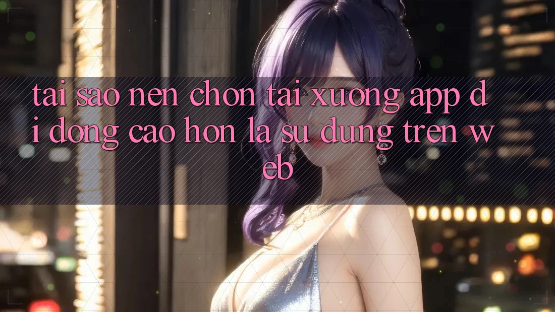 Tại Sao Nên Chọn Tải xuống App Di Động Cao hơn Là Sử dụng Trên Web? Tại Sao Nên Chọn Tải xuống App Di Động Cao hơn Là Sử dụng Trên Web?