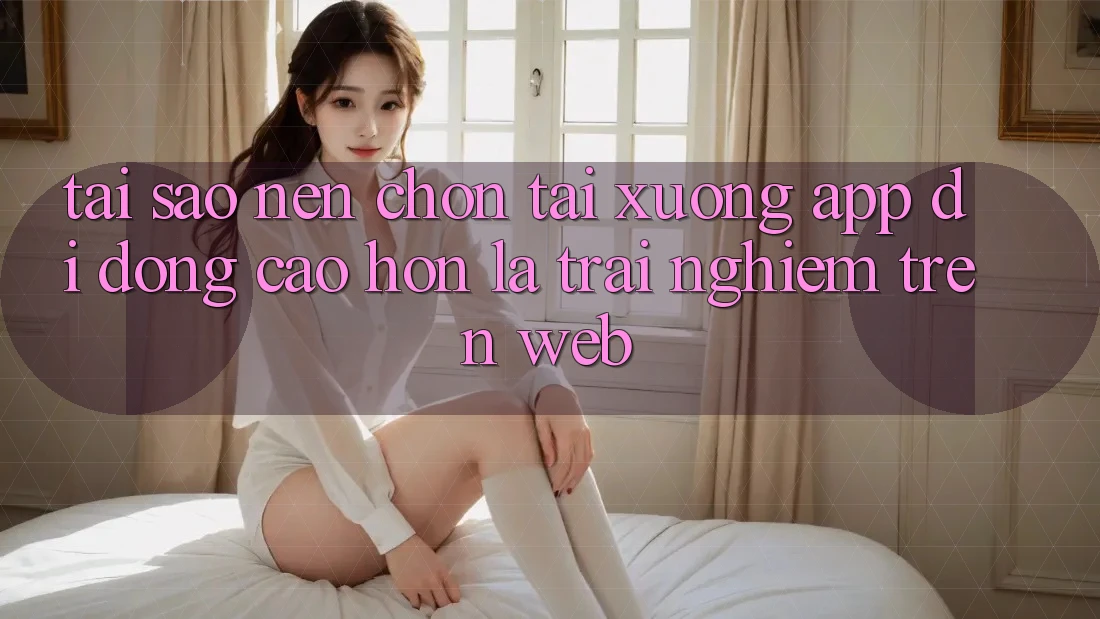Tại Sao Nên Chọn Tải xuống App Di Động Cao hơn Là Trải Nghiệm Trên Web?