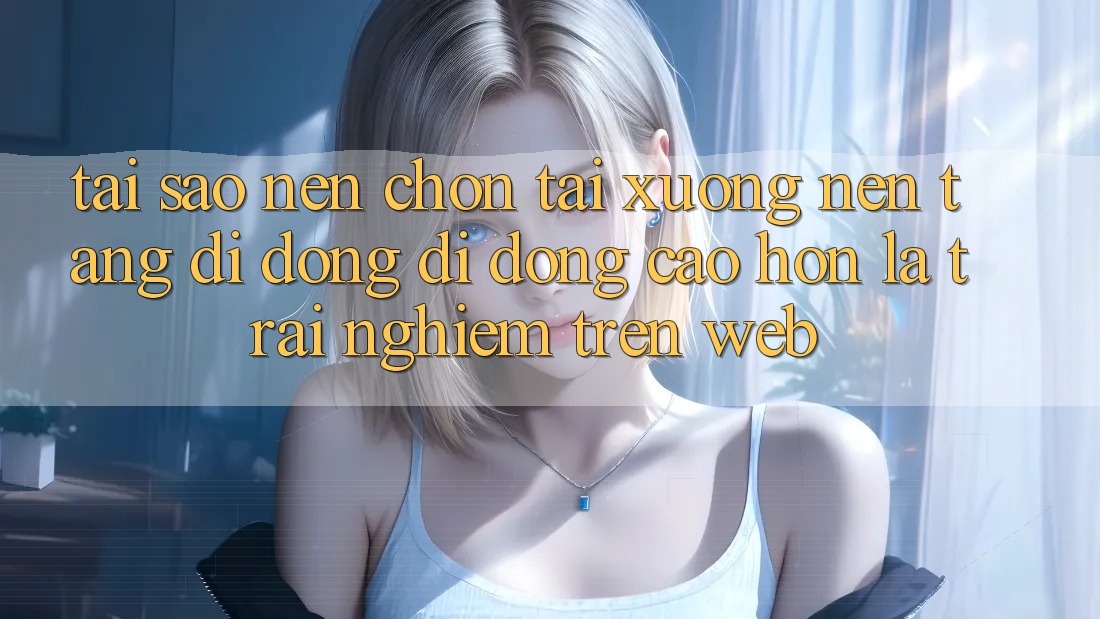 Tại Sao Nên Chọn Tải xuống Nền tảng di động Di Động Cao hơn Là Trải Nghiệm Trên Web?