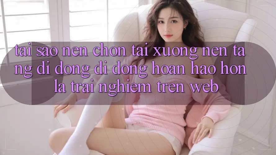 Tại Sao Nên Chọn Tải xuống Nền tảng di động Di Động Hoàn hảo hơn Là Trải Nghiệm Trên Web? Tại Sao Nên Chọn Tải xuống Nền tảng di động Di Động Hoàn hảo hơn Là Trải Nghiệm Trên Web?