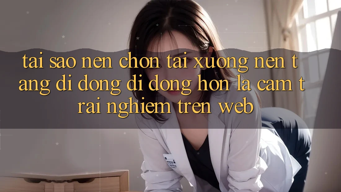 Tại Sao Nên Chọn Tải xuống Nền tảng di động Di Động Hơn Là Cảm trải nghiệm Trên Web?