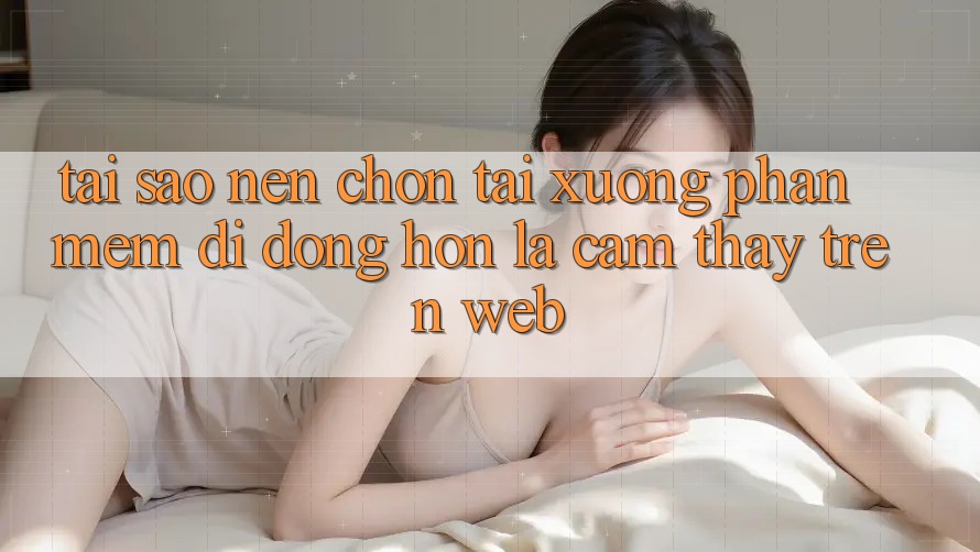 Tại Sao Nên Chọn Tải xuống Phần mềm Di Động Hơn Là Cảm thấy Trên Web? Tại Sao Nên Chọn Tải xuống Phần mềm Di Động Hơn Là Cảm thấy Trên Web?