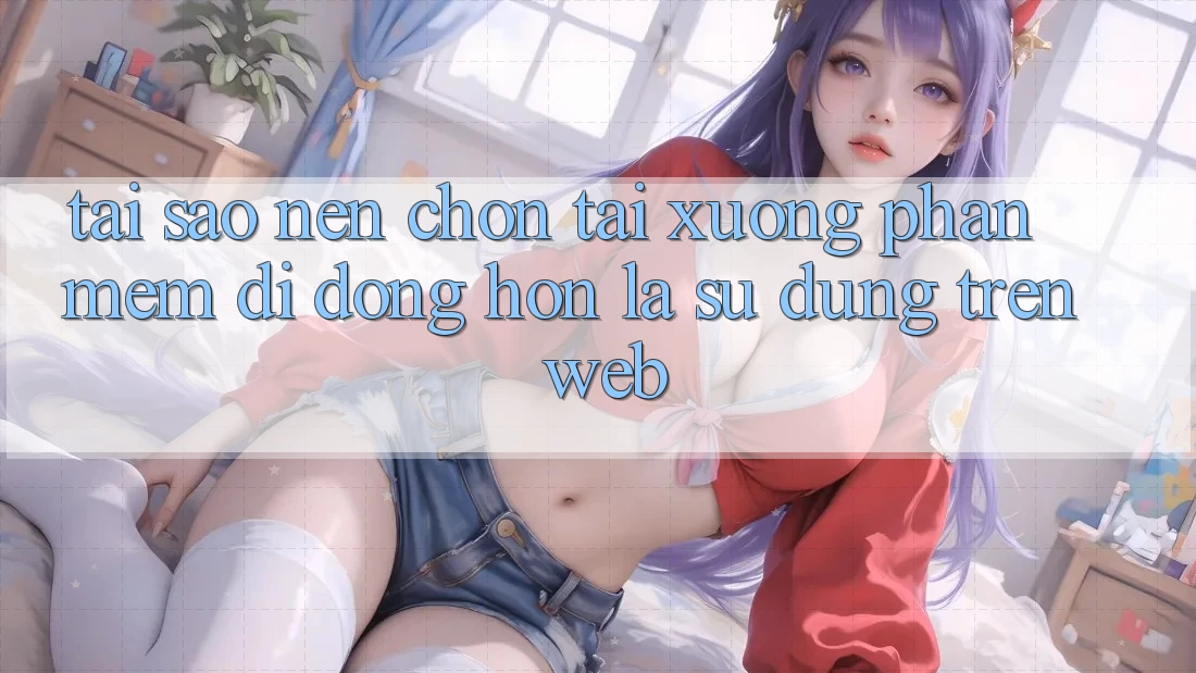Tại Sao Nên Chọn Tải xuống Phần mềm Di Động Hơn Là Sử dụng Trên Web?