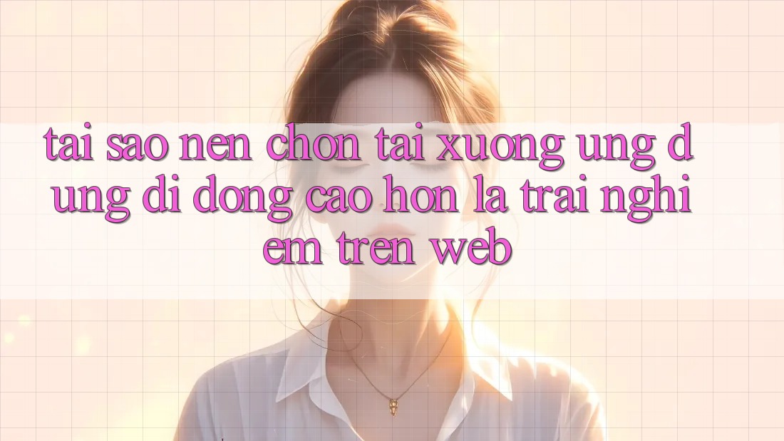 Tại Sao Nên Chọn Tải xuống Ứng Dụng Di Động Cao hơn Là Trải nghiệm Trên Web?
