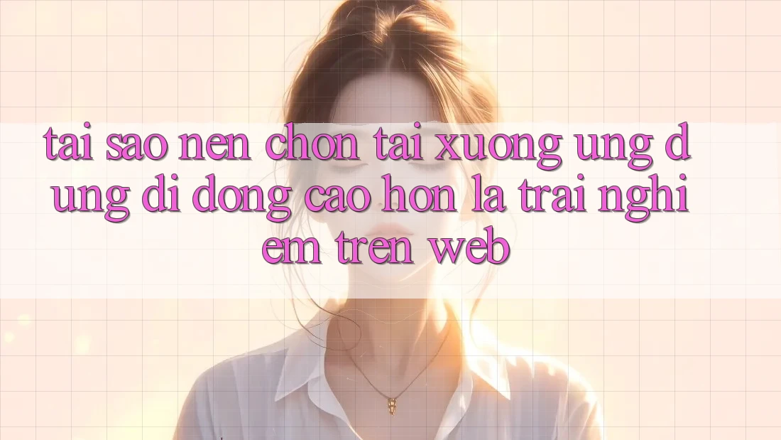 Tại Sao Nên Chọn Tải xuống Ứng Dụng Di Động Cao hơn Là Trải Nghiệm Trên Web?