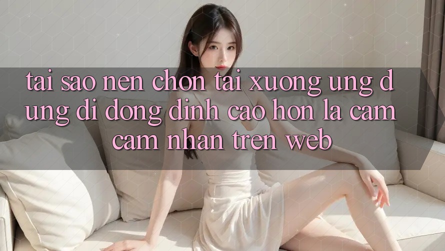 Tại Sao Nên Chọn Tải xuống Ứng Dụng Di Động Đỉnh cao hơn Là Cảm cảm nhận Trên Web? Tại Sao Nên Chọn Tải xuống Ứng Dụng Di Động Đỉnh cao hơn Là Cảm cảm nhận Trên Web?