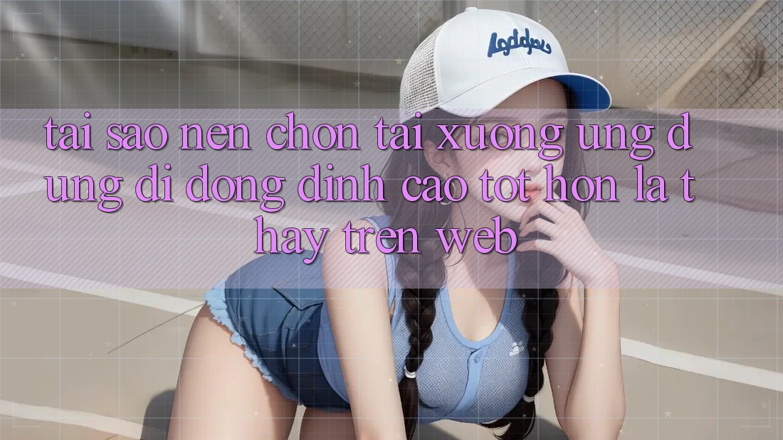 Tại Sao Nên Chọn Tải xuống Ứng Dụng Di Động Đỉnh cao tốt hơn Là Thấy Trên Web?