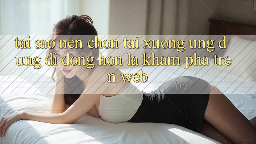 Tại Sao Nên Chọn Tải xuống Ứng Dụng Di Động Hơn Là Khám phá Trên Web?