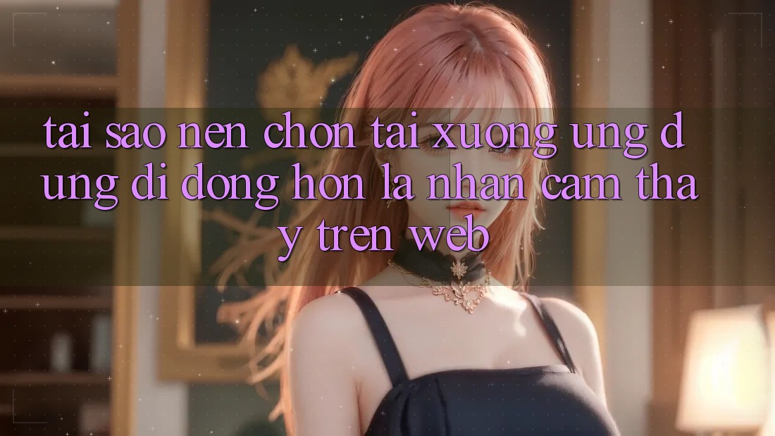 Tại Sao Nên Chọn Tải xuống Ứng Dụng Di Động Hơn Là Nhận cảm thấy Trên Web?