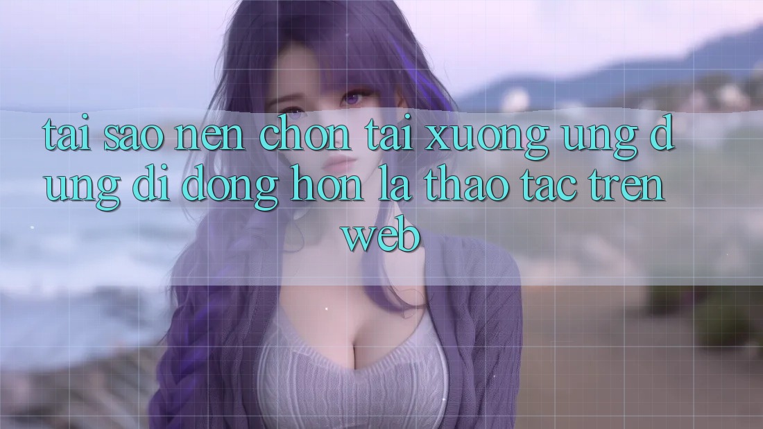 Tại Sao Nên Chọn Tải xuống Ứng dụng Di Động Hơn Là Thao tác Trên Web?