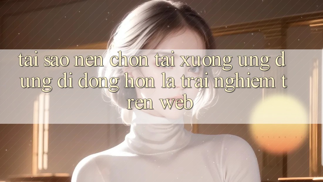 Tại Sao Nên Chọn Tải xuống Ứng Dụng Di Động Hơn Là Trải Nghiệm Trên Web?