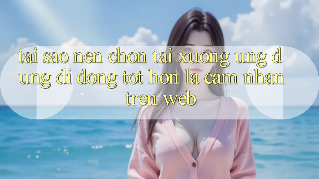 Tại Sao Nên Chọn Tải xuống Ứng Dụng Di Động Tốt hơn Là Cảm nhận Trên Web?