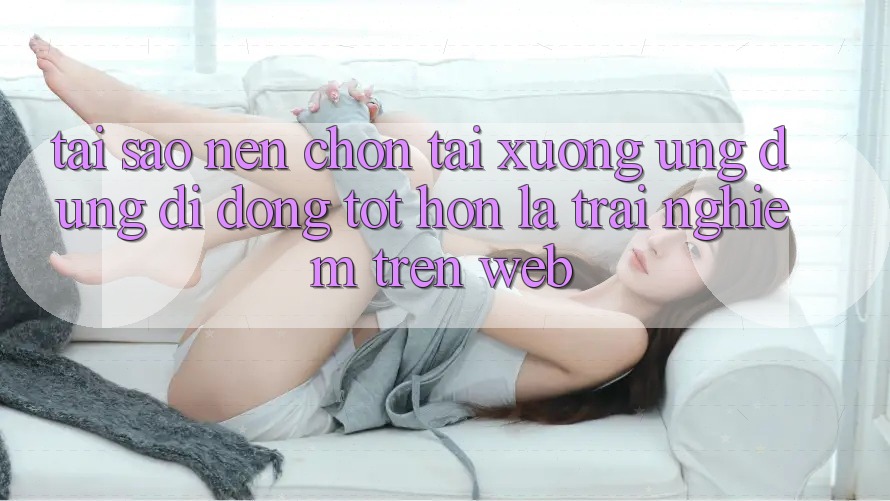 Tại Sao Nên Chọn Tải xuống Ứng Dụng Di Động Tốt hơn Là Trải Nghiệm Trên Web? Tại Sao Nên Chọn Tải xuống Ứng Dụng Di Động Tốt hơn Là Trải Nghiệm Trên Web?